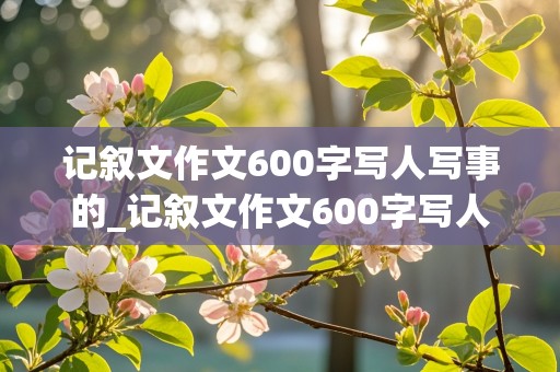 记叙文作文600字写人写事的_记叙文作文600字写人写事的有题目