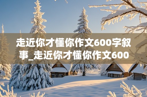 走近你才懂你作文600字叙事_走近你才懂你作文600字叙事散文