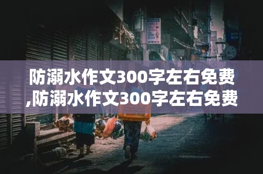 防溺水作文300字左右免费,防溺水作文300字左右免费陪伴