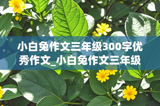 小白兔作文三年级300字优秀作文_小白兔作文三年级300字优秀作文怎么写