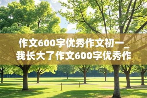 作文600字优秀作文初一_我长大了作文600字优秀作文初一