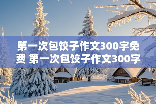 第一次包饺子作文300字免费 第一次包饺子作文300字免费阅读