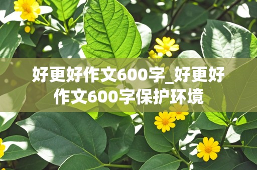 好更好作文600字_好更好作文600字保护环境