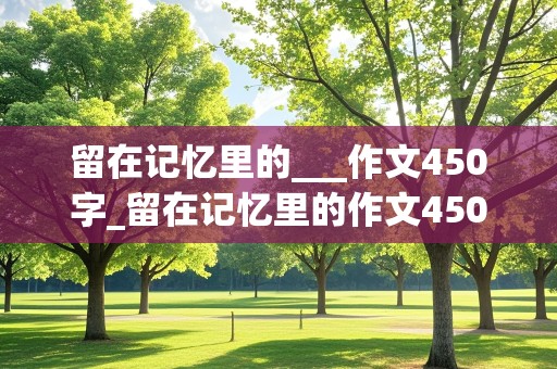 留在记忆里的___作文450字_留在记忆里的作文450字