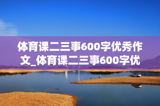 体育课二三事600字优秀作文_体育课二三事600字优秀作文怎么写