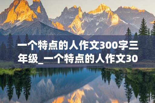 一个特点的人作文300字三年级_一个特点的人作文300字三年级上册