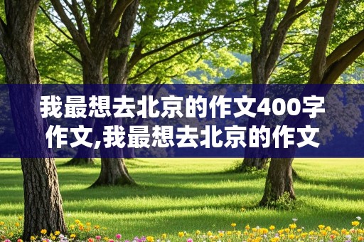 我最想去北京的作文400字作文,我最想去北京的作文400字作文怎么写