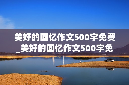 美好的回忆作文500字免费_美好的回忆作文500字免费阅读