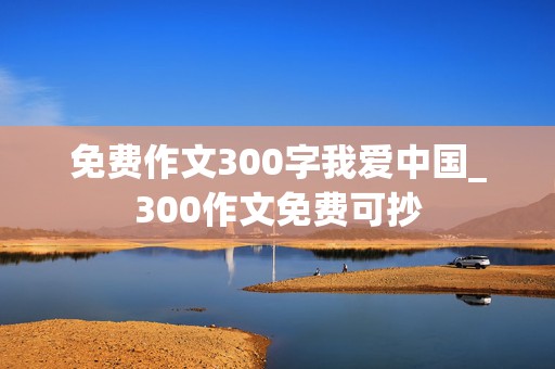 免费作文300字我爱中国_300作文免费可抄