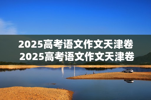 2025高考语文作文天津卷 2025高考语文作文天津卷答案