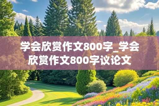 学会欣赏作文800字_学会欣赏作文800字议论文