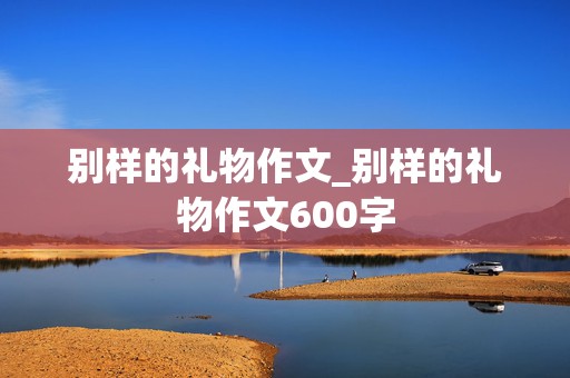 别样的礼物作文_别样的礼物作文600字