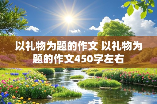 以礼物为题的作文 以礼物为题的作文450字左右