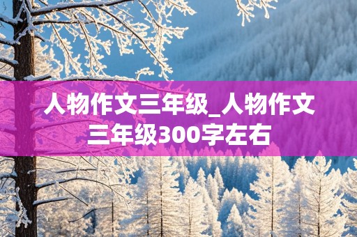 人物作文三年级_人物作文三年级300字左右