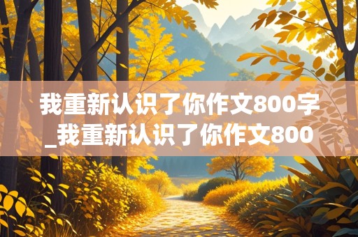 我重新认识了你作文800字_我重新认识了你作文800字,先抑后扬怎么写