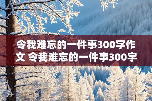 令我难忘的一件事300字作文 令我难忘的一件事300字作文三年级