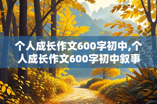 个人成长作文600字初中,个人成长作文600字初中叙事