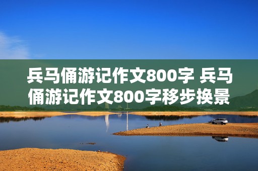 兵马俑游记作文800字 兵马俑游记作文800字移步换景