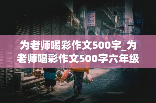 为老师喝彩作文500字_为老师喝彩作文500字六年级