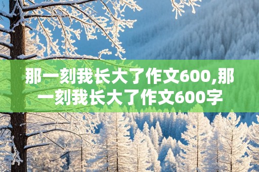 那一刻我长大了作文600,那一刻我长大了作文600字