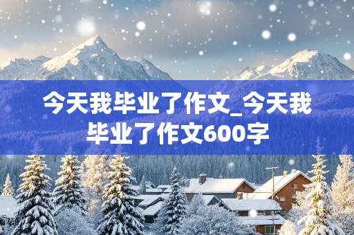 今天我毕业了作文_今天我毕业了作文600字