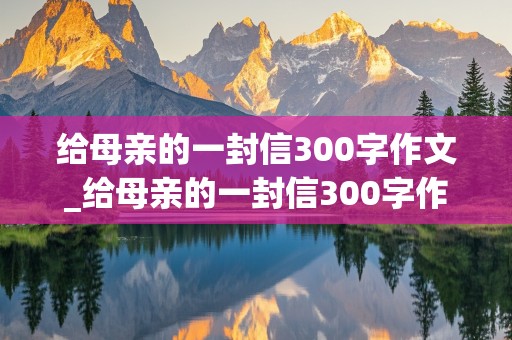 给母亲的一封信300字作文_给母亲的一封信300字作文初中