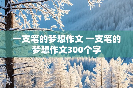 一支笔的梦想作文 一支笔的梦想作文300个字