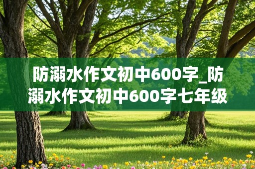 防溺水作文初中600字_防溺水作文初中600字七年级