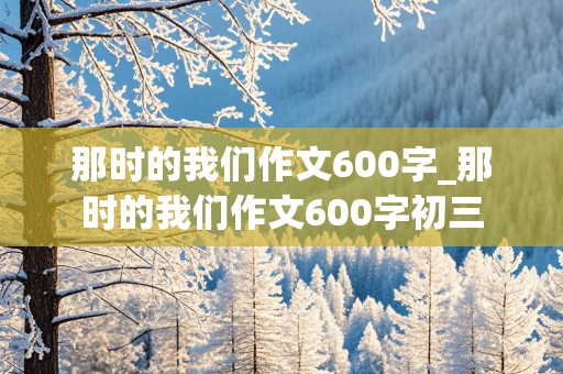 那时的我们作文600字_那时的我们作文600字初三