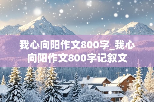 我心向阳作文800字_我心向阳作文800字记叙文