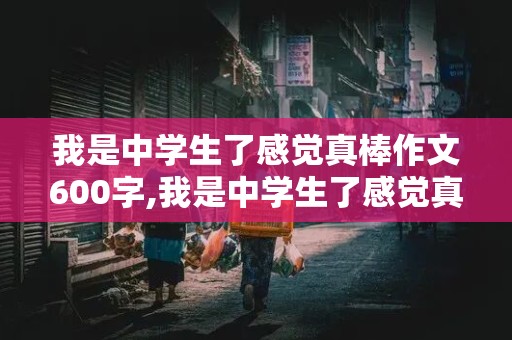 我是中学生了感觉真棒作文600字,我是中学生了感觉真棒作文600字有小标题的