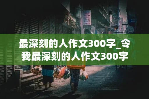 最深刻的人作文300字_令我最深刻的人作文300字