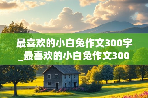 最喜欢的小白兔作文300字_最喜欢的小白兔作文300字三年级