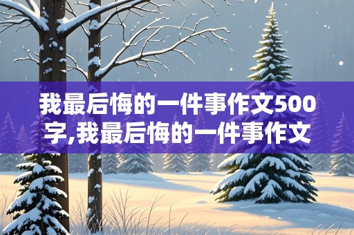 我最后悔的一件事作文500字,我最后悔的一件事作文500字初中