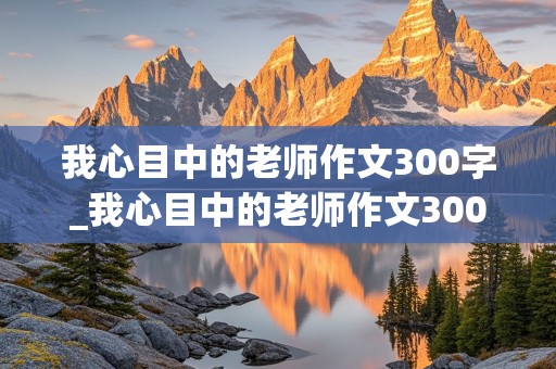 我心目中的老师作文300字_我心目中的老师作文300字左右