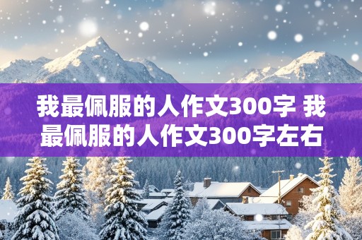 我最佩服的人作文300字 我最佩服的人作文300字左右