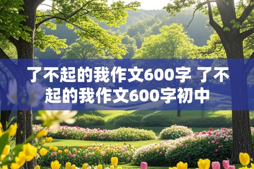 了不起的我作文600字 了不起的我作文600字初中