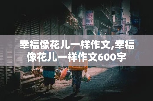 幸福像花儿一样作文,幸福像花儿一样作文600字