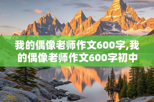 我的偶像老师作文600字,我的偶像老师作文600字初中