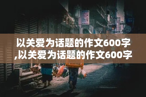 以关爱为话题的作文600字,以关爱为话题的作文600字初中