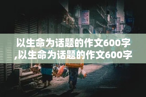 以生命为话题的作文600字,以生命为话题的作文600字记叙文