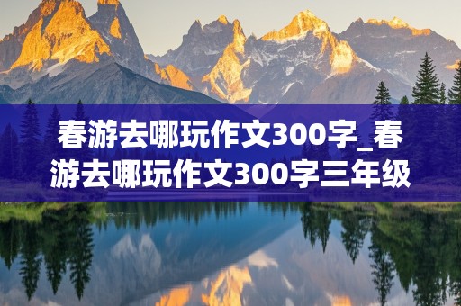 春游去哪玩作文300字_春游去哪玩作文300字三年级