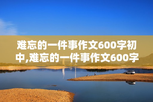 难忘的一件事作文600字初中,难忘的一件事作文600字初中优秀作文