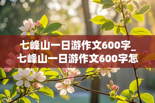 七峰山一日游作文600字_七峰山一日游作文600字怎么写