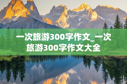 一次旅游300字作文_一次旅游300字作文大全