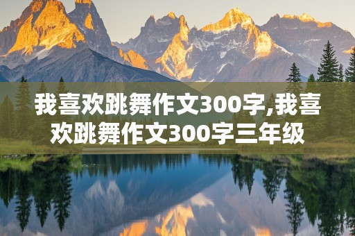 我喜欢跳舞作文300字,我喜欢跳舞作文300字三年级