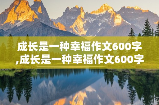 成长是一种幸福作文600字,成长是一种幸福作文600字初一