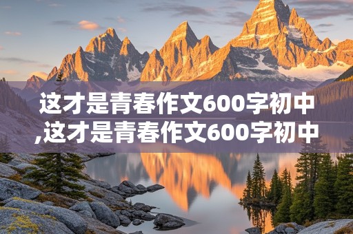 这才是青春作文600字初中,这才是青春作文600字初中叙事