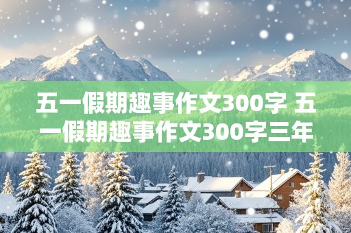 五一假期趣事作文300字 五一假期趣事作文300字三年级