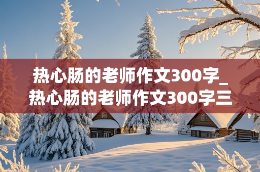 热心肠的老师作文300字_热心肠的老师作文300字三年级下册